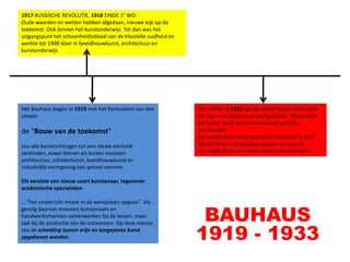 1917 RUSSISCHE REVOLUTIE. 1918 EINDE 1E WO.
Oude waarden en wetten hebben afgedaan, nieuwe kijk op de
toekomst. Ook binnen het kunstonderwijs. Tot dan was het
uitgangspunt het schoonheidsideaal van de klassieke oudheid en
werkte tot 1900 door in beeldhouwkunst, architectuur en
kunstonderwijs




Het Bauhaus begon in 1919 met het formuleren van een             Toen Hitler in 1933 aan de macht kwam werd door
utopie:                                                          de nazi's het Bauhaus al snel gesloten. “Kunst voor
                                                                 de massa”werd als communistisch en links
de "Bouw van de toekomst"                                        beschouwd.
                                                                 Zij vonden deze kunst decadent ("entartet"). Veel
zou alle kunstrichtingen tot een ideale eenheid                  docenten van het Bauhaus weken uit naar de
verbinden, zowel binnen als buiten moesten                       Verenigde Staten en zetten daar hun werk voort.
architectuur, schilderkunst, beeldhouwkunst en
industriële vormgeving een geheel vormen.

Dit vereiste een nieuw soort kunstenaar, tegenover
academische specialisten.

…."het onderricht moest in de werkplaats opgaan". Als


                                                                  BAUHAUS
gevolg daarvan moesten kunstenaars en
handwerksmannen samenwerken bij de lessen, maar


                                                                 1919 - 1933
ook bij de productie van de ontwerpen. Op deze manier
zou de scheiding tussen vrije en toegepaste kunst
opgeheven worden.
 