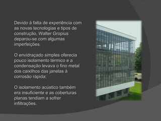 Devido à falta de experiência com as novas tecnologias e tipos de construção, Walter Gropius deparou-se com algumas imperfeições. O envidraçado simples oferecia pouco isolamento térmico e a condensação levava o fino metal dos caixilhos das janelas à corrosão rápida; O isolamento acústico também era insuficiente e as coberturas planas tendiam a sofrer infiltrações. 