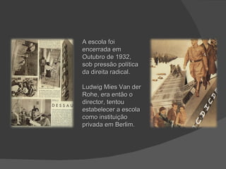 A escola foi encerrada em Outubro de 1932, sob pressão política da direita radical. Ludwig Mies Van der Rohe, era então o director, tentou estabelecer a escola como instituição privada em Berlim. 