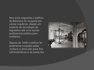 Nos anos seguintes o edifício da Bauhaus foi ocupada por vários inquilinos, desde um instituto de tecnologia de foguetões até uma escola profissional pública para mulheres.  Depois de 1939 o edifício foi totalmente ocupado pelas Junkers e renovado para fins administrativos e de pesquisa.  