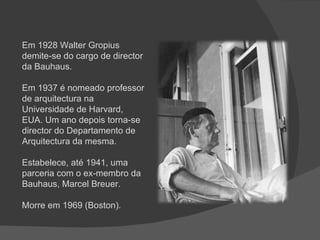 Em 1928 Walter Gropius demite-se do cargo de director da Bauhaus. Em 1937 é nomeado professor de arquitectura na Universidade de Harvard, EUA. Um ano depois torna-se director do Departamento de Arquitectura da mesma.  Estabelece, até 1941, uma parceria com o ex-membro da Bauhaus, Marcel Breuer. Morre em 1969 (Boston). 