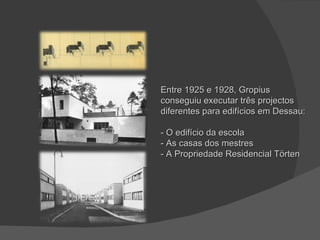 Entre 1925 e 1928, Gropius conseguiu executar três projectos diferentes para edifícios em Dessau: - O edifício da escola - As casas dos mestres - A Propriedade Residencial Törten 