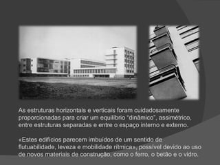 As estruturas horizontais e verticais foram cuidadosamente proporcionadas para criar um equilíbrio “dinâmico”, assimétrico, entre estruturas separadas e entre o espaço interno e externo. «Estes edifícios parecem imbuídos de um sentido de flutuabilidade, leveza e mobilidade rítmica», possível devido ao uso de novos materiais de construção, como o ferro, o betão e o vidro. 