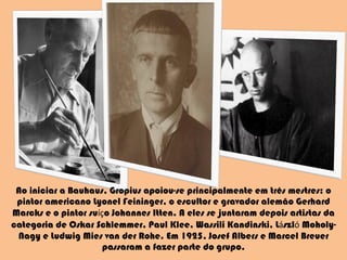 Ao iniciar a Bauhaus, Gropius apoiou-se principalmente em três mestres: o pintor americano Lyonel Feininger, o escultor e gravador alemão Gerhard Marcks e o pintor su íç o Johannes Itten. A eles se juntaram depois artistas da categoria de Oskar Schlemmer, Paul Klee, Wassili Kandinski, L á szl ó  Moholy-Nagy e Ludwig Mies van der Rohe. Em 1925, Josef Albers e Marcel Breuer passaram a fazer parte do grupo. 