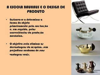 A ESCOLA BAUHAUS E O DESIGN DE PRODUTO Ensinava-se a determinar a forma do objeto primeiramente pela sua fun ç ão e, em seguida, pelas conveniências da produ ç ão mecânica.  O objetivo seria eliminar as desvantagens da m á quina, sem prejudicar nenhuma de suas vantagens reais.   