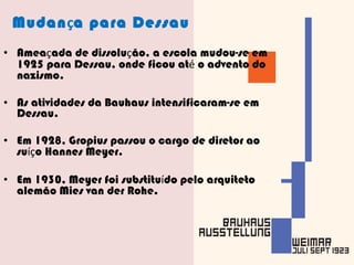 Mudan ç a para Dessau Amea ç ada de dissolu ç ão, a escola mudou-se em 1925 para Dessau, onde ficou at é  o advento do nazismo. As atividades da Bauhaus intensificaram-se em Dessau. Em 1928, Gropius passou o cargo de diretor ao su íç o Hannes Meyer. Em 1930, Meyer foi substitu í do pelo arquiteto alemão Mies van der Rohe. 