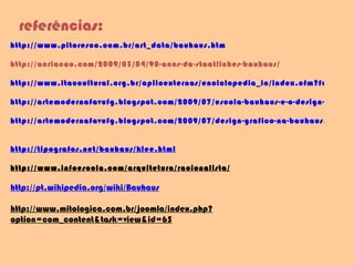http://www.pitoresco.com.br/art_data/bauhaus.htm http://acriacao.com/2009/03/04/90-anos-da-staatliches-bauhaus/   http://www.itaucultural.org.br/aplicexternas/enciclopedia_ic/index.cfm?fuseaction=termos_texto&cd_verbete=368 http://artemodernafavufg.blogspot.com/2009/07/escola-bauhaus-e-o-design-de-interiores.html http://artemodernafavufg.blogspot.com/2009/07/design-grafico-na-bauhaus.html   http://tipografos.net/bauhaus/klee.html http://www.infoescola.com/arquitetura/racionalista/ http://pt.wikipedia.org/wiki/Bauhaus http://www.mitologica.com.br/joomla/index.php?option=com_content&task=view&id=65 referências: 