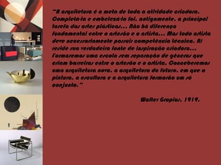 “ A arquitetura é a meta de toda a atividade criadora. Completá-la e embelezá-la foi, antigamente, a principal tarefa das artes plásticas… Não há diferença fundamental entre o artesão e o artista… Mas todo artista deve necessariamente possuir competência técnica. Aí reside sua verdadeira fonte de inspiração criadora… Formaremos uma escola sem separação de gêneros que criam barreiras entre o artesão e o artista. Conceberemos uma arquitetura nova, a arquitetura do futuro, em que a pintura, a escultura e a arquitetura formarão um só conjunto.”   Walter Gropius, 1919. 