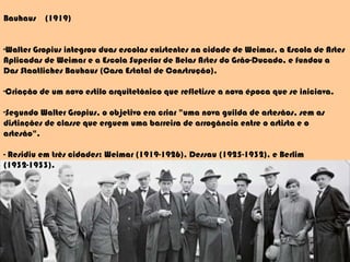 Bauhaus  (1919) Walter Gropius integrou duas escolas existentes na cidade de Weimar, a Escola de Artes Aplicadas de Weimar e a Escola Superior de Belas Artes do Grão-Ducado, e fundou a Das Staatliches Bauhaus (Casa Estatal de Construção).  Criação de um novo estilo arquitetônico que refletisse a nova época que se iniciava. Segundo Walter Gropius, o objetivo era criar "uma nova guilda de artesãos, sem as distinções de classe que erguem uma barreira de arrogância entre o artista e o artesão". - Residiu em três cidades: Weimar (1919-1926), Dessau (1925-1932), e Berlim (1932-1933). 