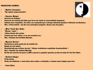 PRINCIPAIS NOMES: - Walter Groupius "An á rquico expressionista". - Hannes Meyer Sucessor de Gropius. Processo de constru ç ão tinha que levar em conta as necessidades humanas. Embora fosse arquiteto, foi sobre seu comando que o design industrial ganhou evidência em Bauhaus. Obs.: Petersschule - um dos seus principais projetos. Nunca saiu do papel. - Mies Vand Der Rohe "Menos  é  mais". Ú ltimo diretor da escola. Famoso por usar vidros e a ç o em arranha-c é us. Obs.: Criador do Pavilhão Alemão. - Marcel Breuer Destacou-se pela produ ç ão de mobili á rio. Amplo uso de metal. Considerado por cr í ticos um dos " ú ltimos verdadeiros arquitetos funcionalistas". Obs.: Criador da cadeira Wassily. No fim da carreira foi para os EUA e passou a projetar grandes pr é dio ao lado de Van Der Rohe. - Herbert Bayer O tip ó grafo. Criou um alfabeto s ó  com letras min ú sculas e reduzidas  à s formas mais simples poss í veis. - Paul Klee 