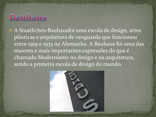 A Staatliches-Bauhausfoi uma escola de design, artes plásticas e arquitetura de vanguarda que funcionou entre 1919 e 1933 na Alemanha. A Bauhaus foi uma das maiores e mais importantes expressões do que é chamado Modernismo no design e na arquitetura, sendo a primeira escola de design do mundo.Bauhaus