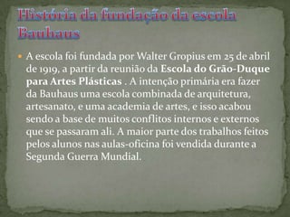 A escola foi fundada por Walter Gropius em 25 de abril de 1919, a partir da reunião da Escola do Grão-Duque para Artes Plásticas . A intenção primária era fazer da Bauhaus uma escola combinada de arquitetura, artesanato, e uma academia de artes, e isso acabou sendo a base de muitos conflitos internos e externos que se passaram ali. A maior parte dos trabalhos feitos pelos alunos nas aulas-oficina foi vendida durante a Segunda Guerra Mundial.História da fundação da escola Bauhaus