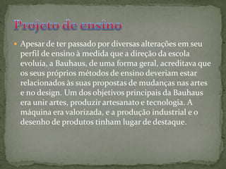 Apesar de ter passado por diversas alterações em seu perfil de ensino à medida que a direção da escola evoluía, a Bauhaus, de uma forma geral, acreditava que os seus próprios métodos de ensino deveriam estar relacionados às suas propostas de mudanças nas artes e no design. Um dos objetivos principais da Bauhaus era unir artes, produzir artesanato e tecnologia. A máquina era valorizada, e a produção industrial e o desenho de produtos tinham lugar de destaque.Projeto de ensino