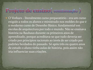 O Vorkurs - literalmente curso preparatório - era um curso exigido a todos os alunos e ministrado nos moldes do que é o moderno curso de Desenho Básico, fundamental em escolas de arquitectura por todo o mundo. Não se ensinava história na Bauhaus durante os primeiros anos de aprendizado, porque acreditava-se que tudo deveria ser criado por princípios racionais ao invés de ser criado por padrões herdados do passado. Só após três ou quatro anos de estudo o aluno tinha aulas de história, pois assim não iria influenciar suas criações.Projeto de ensino( continuação )
