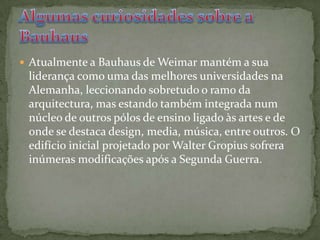 Atualmente a Bauhaus de Weimar mantém a sua liderança como uma das melhores universidades na Alemanha, leccionando sobretudo o ramo da arquitectura, mas estando também integrada num núcleo de outros pólos de ensino ligado às artes e de onde se destaca design, media, música, entre outros. O edifício inicial projetado por Walter Gropius sofrera inúmeras modificações após a Segunda Guerra. Algumas curiosidades sobre a Bauhaus