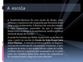 A escola 
 
A  Staatliches‐Bauhaus  foi  uma  escola  de  design,  artes 
plásticas e arquitectura de vanguarda que funcionou entre 
1919 e 1933 na Alemanha. A Bauhaus foi uma das maiores 
e  mais  importantes  expressões  do  que  é  chamado 
Modernismo no design e na arquitectura, sendo a primeira 
escola de design do mundo. 
A escola foi fundada por Walter Gropius em 25 de Abril de 
1919,  a  partir  da  reunião  da  Escola  do Grão‐Duque  para 
Artes Plásticas . A intenção primária era fazer da Bauhaus 
uma escola combinada de arquitectura, artesanato, e uma 
academia de artes, e isso acabou sendo a base de muitos 
conﬂitos internos e externos que se passaram ali. A maior 
parte  dos  trabalhos  feitos  pelos  alunos  nas  aulas/oﬁcina 
foi vendida durante a Segunda Guerra Mundial 
 
 