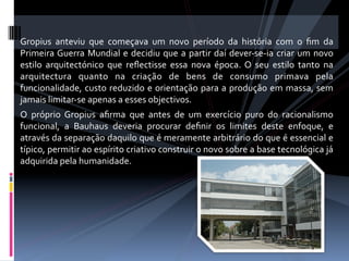  
Gropius  anteviu  que  começava  um  novo  período  da  história  com  o  ﬁm  da 
Primeira Guerra  Mundial  e  decidiu  que  a  partir  daí  dever‐se‐ia  criar  um  novo 
estilo  arquitectónico  que  reﬂectisse  essa  nova  época.  O  seu  estilo  tanto  na 
arquitectura  quanto  na  criação  de  bens  de  consumo  primava  pela 
funcionalidade, custo reduzido e orientação para a produção em massa, sem 
jamais limitar‐se apenas a esses objectivos. 
O  próprio  Gropius  aﬁrma  que  antes  de  um  exercício  puro  do  racionalismo 
funcional,  a  Bauhaus  deveria  procurar  deﬁnir  os  limites  deste  enfoque,  e 
através da separação daquilo que é meramente arbitrário do que é essencial e 
típico, permitir ao espírito criativo construir o novo sobre a base tecnológica já 
adquirida pela humanidade.  
 