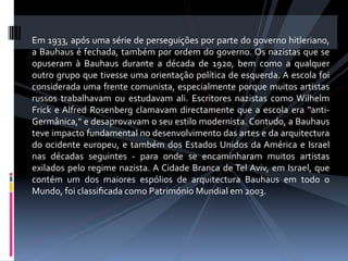 Em 1933, após uma série de perseguições por parte do governo hitleriano, 
a Bauhaus é fechada, também por ordem do governo. Os nazistas que se 
opuseram  à  Bauhaus  durante  a  década  de  1920,  bem  como  a  qualquer 
outro grupo que tivesse uma orientação política de esquerda. A escola foi 
considerada uma frente comunista, especialmente porque muitos artistas 
russos  trabalhavam  ou  estudavam  ali.  Escritores  nazistas  como  Wilhelm 
Frick  e Alfred  Rosenberg  clamavam  directamente  que  a  escola  era  "anti‐
Germânica," e desaprovavam o seu estilo modernista. Contudo, a Bauhaus 
teve impacto fundamental no desenvolvimento das artes e da arquitectura 
do  ocidente  europeu,  e  também  dos  Estados  Unidos  da América  e  Israel 
nas  décadas  seguintes  ‐  para  onde  se  encaminharam  muitos  artistas 
exilados  pelo  regime  nazista. A Cidade  Branca  de Tel Aviv,  em  Israel,  que 
contém  um  dos  maiores  espólios  de  arquitectura  Bauhaus  em  todo  o 
Mundo, foi classiﬁcada como Património Mundial em 2003. 
 
 