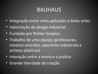 BAUHAUS
• Integração entre artes aplicadas e belas-artes
• Valorização do design industrial
• Fundada por Walter Gropius
• Trabalho de uma equipa (professores,
  mestres-artesãos, operários industriais e
  artistas plásticos)
• Interação entre a teoria e a prática
• Grande liberdade de criação
 