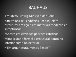 BAUHAUS
Arquiteto Ludwig Mies van der Rohe
•Utiliza nos seus edifícios um esqueleto
estrutural em aço e em materiais modernos e
sumptuosos
•Aposta em elevados padrões estéticos
•Simplicidade formal e estrutural, tanto no
interior como no exterior
•“Em arquitetura, menos é mais”
 