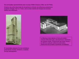 Sus principales representantes eran el propio Walter Gropius y Mies van der Rohe.
Gropius, tres años mas tarde de convertirse en director de la Bauhaus presenta su
proyecto Chicago Trip Fun Tower, pero la obra maestra de Gropius es el propio
edificio de la Bauhaus.




                                                             La Bauhaus tiene planta en forma de doble L
                                                             creando diferentes ejes, articulando los volúmenes
                                                             de manera similar. Predominan las líneas rectas y
                                                             se elimina cualquier referencia decorativa,
                                                             destacando las amplias superficies acristaladas

El rascacielos adquiere formas simbólicas,
presentando anchas ventanas y austeras
formas rectangulares
 