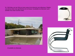 En 1930 Mies van der Rohe se hace cargo de la dirección de la Bauhaus. Realizó
una de las obras mas significativas de su tiempo “el pabellón de Alemania” pero
también hizo otras muchas cosas.




    El pabellón de Alemania
 
