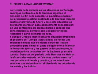 EL FIN DE LA BAUHAUS DE WEIMAR

La victoria de la derecha en las elecciones en Turingia,
enemigos declarados de la Bauhaus significó el
principio del fin de la escuela. La paulatina reducción
del presupuesto estatal destinado a la Bauhaus impedía
cualquier proyecto de futuro y ante esta situación los
profesores dieron un paso políticamente espectacular:
En una conferencia de prensa dieron a conocer que
consideraban su contrato con la región turingesa
finalizado a partir de marzo de 1925.
Y aunque Gropius intentó salvar la situación ofreciendo
al gobierno de Turingia la posibilidad de fundar una
sociedad limitada que se hiciera cargo del trabajo
productivo para limitar el gasto del gobierno a financiar
la formación teórica y los gastos de los profesores, la
decisión política de acabar con la Bauhaus ya estaba
tomada. Destacar del período de la Bauhaus en Weimar
la eficacia demostrada del "sistema de dos maestros"
que permitía unir teoría y práctica, y las soluciones
estéticas que determinarían el diseño de las décadas de
los veinte y los treinta.
 