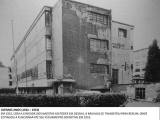 ÚLTIMOS ANOS (1932 – 1933)
EM 1932, COM A CHEGADA DOS NAZISTAS AO PODER EM DESSAU, A BAUHAUS SE TRANSFERIU PARA BERLIM, ONDE
COTINUOU A FUNCIONAR ATÉ SEU FECHAMENTO DEFINITIVO EM 1933.
 