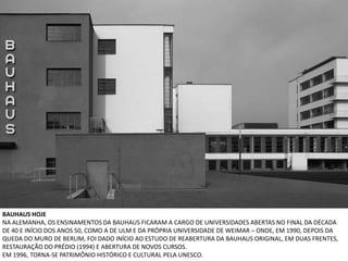 BAUHAUS HOJE
NA ALEMANHA, OS ENSINAMENTOS DA BAUHAUS FICARAM A CARGO DE UNIVERSIDADES ABERTAS NO FINAL DA DÉCADA
DE 40 E INÍCIO DOS ANOS 50, COMO A DE ULM E DA PRÓPRIA UNIVERSIDADE DE WEIMAR – ONDE, EM 1990, DEPOIS DA
QUEDA DO MURO DE BERLIM, FOI DADO INÍCIO AO ESTUDO DE REABERTURA DA BAUHAUS ORIGINAL, EM DUAS FRENTES,
RESTAURAÇÃO DO PRÉDIO (1994) E ABERTURA DE NOVOS CURSOS.
EM 1996, TORNA-SE PATRIMÔNIO HISTÓRICO E CULTURAL PELA UNESCO.
 