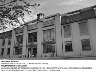 ORIGENS DA BAUHAUS
MOVIMENTO ARTS AND CRAFTS, DO INGLÊS WILLIAM MORRIS
INFLUÊNCIAS CONTEMPORÂNEAS
ASSOCIAÇÃO DEUTSCHER WERKBUND, FUNDADA EM 1907 POR HERMANN MUTHEUSIS, PARA INCENTIVAR AS RELAÇÕES
ENTRE OS ARTISTAS MODERNOS, OS ARTESÃOS QUALIFICADOS E A INDÚSTRIA.
 