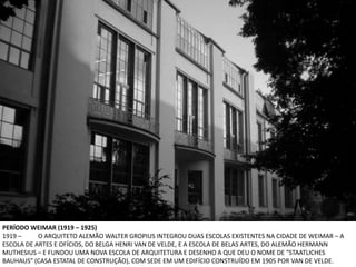 PERÍODO WEIMAR (1919 – 1925)
1919 –     O ARQUITETO ALEMÃO WALTER GROPIUS INTEGROU DUAS ESCOLAS EXISTENTES NA CIDADE DE WEIMAR – A
ESCOLA DE ARTES E OFÍCIOS, DO BELGA HENRI VAN DE VELDE, E A ESCOLA DE BELAS ARTES, DO ALEMÃO HERMANN
MUTHESIUS – E FUNDOU UMA NOVA ESCOLA DE ARQUITETURA E DESENHO A QUE DEU O NOME DE “STAATLICHES
BAUHAUS” (CASA ESTATAL DE CONSTRUÇÃO), COM SEDE EM UM EDIFÍCIO CONSTRUÍDO EM 1905 POR VAN DE VELDE.
 