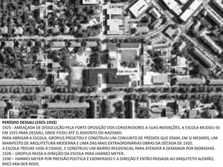 PERÍODO DESSAU (1925-1932)
1925 - AMEAÇADA DE DISSOLUÇÃO PELA FORTE OPOSIÇÃO DOS CONSERVDORES A SUAS INOVAÇÕES, A ESCOLA MUDOU-SE
EM 1925 PARA DESSAU, ONDE FICOU ATÉ O ADVENTO DO NAZISMO.
PARA ABRIGAR A ESCOLA, GROPIUS PROJETOU E CONSTRUIU UM CONJUNTO DE PRÉDIOS QUE ERAM, EM SI MESMOS, UM
MANIFESTO DE ARQUITETURA MODERNA E UMA DAS MAIS EXTRAORDINÁRIAS OBRAS DA DÉCADA DE 1920.
A ESCOLA TROUXE VIDA À CIDADE, E CONSTRUIU UM BAIRRO RESIDENCIAL PARA ATENDER A DEMANDA POR MORADIAS.
1928 – GROPIUS PASSA A DIREÇÃO DA ESCOLA PARA HANNES MEYER.
1930 – HANNES MEYER POR PRESSÃO POLÍTICA É EXONERADO E A DIREÇÃO É ENTÃO PASSADA AO ARQUITETO ALEMÃO,
MIES VAN DER ROHE.
 