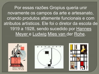 Por essas razões Gropius queria unir
  novamente os campos da arte e artesanato,
  criando produtos altamente funcionais e com
atributos artísticos. Ele foi o diretor da escola de
    1919 a 1928, sendo sucedido por Hannes
       Meyer e Ludwig Mies van der Rohe.
 