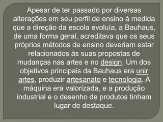 Apesar de ter passado por diversas
alterações em seu perfil de ensino à medida
que a direção da escola evoluía, a Bauhaus,
de uma forma geral, acreditava que os seus
próprios métodos de ensino deveriam estar
     relacionados às suas propostas de
 mudanças nas artes e no design. Um dos
   objetivos principais da Bauhaus era unir
  artes, produzir artesanato e tecnologia. A
    máquina era valorizada, e a produção
 industrial e o desenho de produtos tinham
              lugar de destaque.
 
