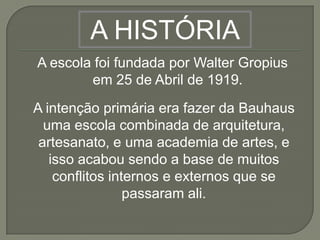 A HISTÓRIA
A escola foi fundada por Walter Gropius
        em 25 de Abril de 1919.
A intenção primária era fazer da Bauhaus
  uma escola combinada de arquitetura,
 artesanato, e uma academia de artes, e
   isso acabou sendo a base de muitos
    conflitos internos e externos que se
                 passaram ali.
 