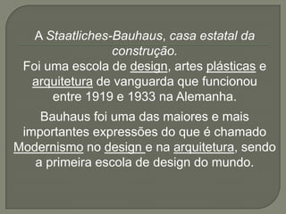 A Staatliches-Bauhaus, casa estatal da
                 construção.
 Foi uma escola de design, artes plásticas e
  arquitetura de vanguarda que funcionou
      entre 1919 e 1933 na Alemanha.
    Bauhaus foi uma das maiores e mais
 importantes expressões do que é chamado
Modernismo no design e na arquitetura, sendo
   a primeira escola de design do mundo.
 