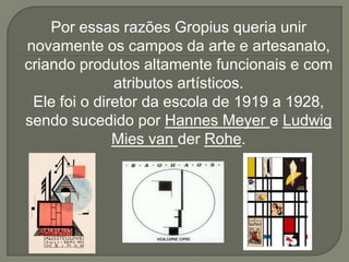Por essas razões Gropius queria unir
novamente os campos da arte e artesanato,
criando produtos altamente funcionais e com
              atributos artísticos.
 Ele foi o diretor da escola de 1919 a 1928,
sendo sucedido por Hannes Meyer e Ludwig
              Mies van der Rohe.
 