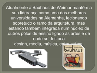 Atualmente a Bauhaus de Weimar mantém a
   sua liderança como uma das melhores
  universidades na Alemanha, lecionando
   sobretudo o ramo da arquitetura, mas
 estando também integrada num núcleo de
 outros pólos de ensino ligado às artes e de
              onde se destaca
    design, media, música, entre outros.
 