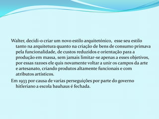 Walter, decidi-o criar um novo estilo arquitetónico, esse seu estilo
  tanto na arquitetura quanto na criação de bens de consumo primava
  pela funcionalidade, de custos reduzidos e orientação para a
  produção em massa, sem jamais limitar-se apenas a esses objetivos,
  por essas razoes ele quis novamente voltar a unir os campos da arte
  e artesanato, criando produtos altamente funcionais e com
  atributos artísticos.
Em 1933 por causa de varias perseguições por parte do governo
  hitleriano a escola bauhaus é fechada.
 