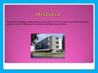 A escola foi fundada por Walter Gropius a 25 de Abril de 1919. Foi uma das primeiras escolas de
design do mundo. A Bauhaus foi subsidiada pela República de Weimar.
 