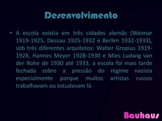 Desenvolvimento
• A escola existia em três cidades alemãs (Weimar
  1919-1925, Dessau 1925-1932 e Berlim 1932-1933),
  sob três diferentes arquitetos: Walter Gropius 1919-
  1928, Hannes Meyer 1928-1930 e Mies Ludwig van
  der Rohe de 1930 até 1933, a escola foi mais tarde
  fechada sobre a pressão do regime nazista
  especialmente porque muitos artistas russos
  trabalhavam ou estudavam lá.
 