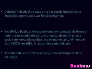 • O design individual de cada uma das escola fornecia uma
  indicação externa das suas funções internas.



• Em 1976, a Bauhaus foi extensivamente renovada de forma a
  repor o seu estado original., o complexo de edifícios, que
  havia sido integrado na lista do património cultural mundial
  da UNESCO em 1996, foi novamente remodelado.

• Actualmente, é de novo a sede de uma instituição vital de
  educação.
 