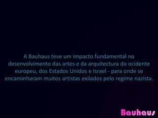 A Bauhaus teve um impacto fundamental no
 desenvolvimento das artes e da arquitectura do ocidente
   europeu, dos Estados Unidos e Israel - para onde se
encaminharam muitos artistas exilados pelo regime nazista.
 