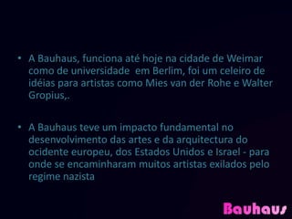 • A Bauhaus, funciona até hoje na cidade de Weimar
  como de universidade em Berlim, foi um celeiro de
  idéias para artistas como Mies van der Rohe e Walter
  Gropius,.

• A Bauhaus teve um impacto fundamental no
  desenvolvimento das artes e da arquitectura do
  ocidente europeu, dos Estados Unidos e Israel - para
  onde se encaminharam muitos artistas exilados pelo
  regime nazista
 