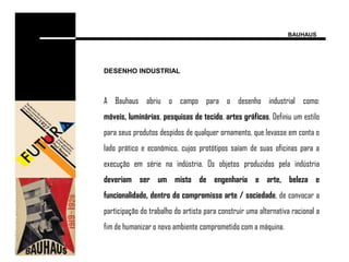 BAUHAUS




DESENHO INDUSTRIAL



A Bauhaus abriu o campo para o desenho industrial como:
móveis, luminárias, pesquisas de tecido, artes gráficas. Definiu um estilo
para seus produtos despidos de qualquer ornamento, que levasse em conta o
lado prático e econômico, cujos protótipos saíam de suas oficinas para a
execução em série na indústria. Os objetos produzidos pela indústria
deveriam ser um misto de engenharia e arte, beleza e
funcionalidade, dentro do compromisso arte / sociedade, de convocar a
participação do trabalho do artista para construir uma alternativa racional a
fim de humanizar o novo ambiente comprometido com a máquina.
 