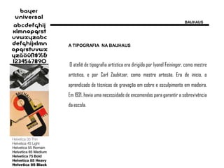 BAUHAUS




A TIPOGRAFIA NA BAUHAUS



O ateliê de tipografia artística era dirigido por lyonel Feininger, como mestre
artístico, e por Carl Zaubitzer, como mestre artesão. Era de inicio, o
aprendizado de técnicas de gravação em cobre e esculpimento em madeira.
Em 1921, havia uma necessidade de encomendas para garantir a sobrevivência
da escola.
 