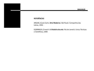 BAUHAUS




REFERÊNCIAS

ARGAN, Giulio Carlo. Arte Moderna. São Paulo: Companhia das
Letras, 1992.

GOMBRICH, Ernest H. A história da arte. Rio de Janeiro: Livros Técnicos
e Científicos, 1999.
 