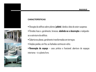 BAUHAUS




CARACTERÍSTICAS


 Elevação do edifício sobre pilares (pilotis), dando a ideia de estar suspenso;
 Paredes lisas e, geralmente, brancas, abolindo-se a decoração e realçando-
se a estrutura do edifício;
 Coberturas planas, geralmente transformadas em terraços;
 Amplas janelas, em fita, ou fachadas-cortina em vidro;
 Renovação do espaço – casa prática e funcional; abertura de espaços
interiores – é a planta livre;
 