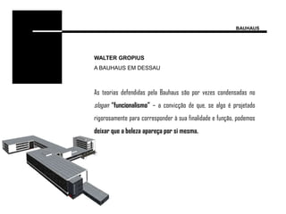 BAUHAUS




WALTER GROPIUS
A BAUHAUS EM DESSAU



As teorias defendidas pela Bauhaus são por vezes condensadas no
slogan “funcionalismo” – a convicção de que, se algo é projetado
rigorosamente para corresponder à sua finalidade e função, podemos
deixar que a beleza apareça por si mesma.
 