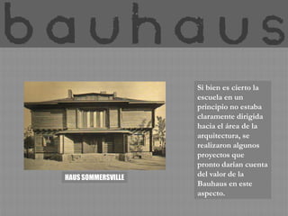 Si bien es cierto la
                    escuela en un
                    principio no estaba
                    claramente dirigida
                    hacia el área de la
                    arquitectura, se
                    realizaron algunos
                    proyectos que
                    pronto darían cuenta
HAUS SOMMERSVILLE
                    del valor de la
                    Bauhaus en este
                    aspecto.
 